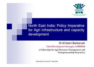 North East India: Policy Imperative
for Agri Infrastructure and capacity
development
Dr.M.Islam Barbaruah
Chief Development Strategist, FARMER
( Fellowship for Agri Resource Management and
Entrepreneurship Research )
Global Agri Connect-2011, New Delhi
 