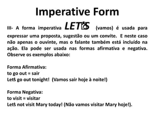Imperative Form
III- A forma imperativa LET’’S (vamos) é usada para
expressar uma proposta, sugestão ou um convite. E neste caso
não apenas o ouvinte, mas o falante também está incluído na
ação. Ela pode ser usada nas formas afirmativa e negativa.
Observe os exemplos abaixo:
Forma Afirmativa:
to go out = sair
Let’s go out tonight! (Vamos sair hoje à noite!)
Forma Negativa:
to visit = visitar
Let’s not visit Mary today! (Não vamos visitar Mary hoje!).
 