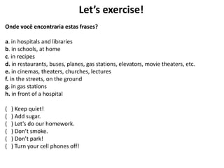 Let’s exercise!
Onde você encontraria estas frases?
a. in hospitals and libraries
b. in schools, at home
c. in recipes
d. in restaurants, buses, planes, gas stations, elevators, movie theaters, etc.
e. in cinemas, theaters, churches, lectures
f. in the streets, on the ground
g. in gas stations
h. in front of a hospital
( ) Keep quiet!
( ) Add sugar.
( ) Let’s do our homework.
( ) Don’t smoke.
( ) Don’t park!
( ) Turn your cell phones off!
 