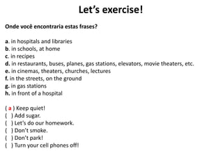 Let’s exercise!
Onde você encontraria estas frases?
a. in hospitals and libraries
b. in schools, at home
c. in recipes
d. in restaurants, buses, planes, gas stations, elevators, movie theaters, etc.
e. in cinemas, theaters, churches, lectures
f. in the streets, on the ground
g. in gas stations
h. in front of a hospital
( a ) Keep quiet!
( ) Add sugar.
( ) Let’s do our homework.
( ) Don’t smoke.
( ) Don’t park!
( ) Turn your cell phones off!
 