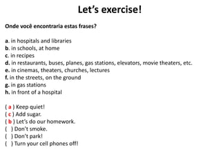 Let’s exercise!
Onde você encontraria estas frases?
a. in hospitals and libraries
b. in schools, at home
c. in recipes
d. in restaurants, buses, planes, gas stations, elevators, movie theaters, etc.
e. in cinemas, theaters, churches, lectures
f. in the streets, on the ground
g. in gas stations
h. in front of a hospital
( a ) Keep quiet!
( c ) Add sugar.
( b ) Let’s do our homework.
( ) Don’t smoke.
( ) Don’t park!
( ) Turn your cell phones off!
 