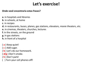 Let’s exercise!
Onde você encontraria estas frases?
a. in hospitals and libraries
b. in schools, at home
c. in recipes
d. in restaurants, buses, planes, gas stations, elevators, movie theaters, etc.
e. in cinemas, theaters, churches, lectures
f. in the streets, on the ground
g. in gas stations
h. in front of a hospital
( a ) Keep quiet!
( c ) Add sugar.
( b ) Let’s do our homework.
( d/g ) Don’t smoke.
( h ) Don’t park!
( ) Turn your cell phones off!
 