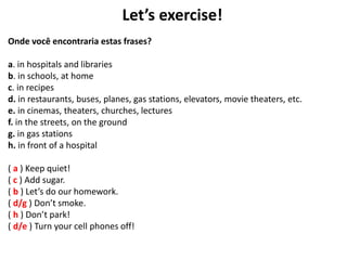 Let’s exercise!
Onde você encontraria estas frases?
a. in hospitals and libraries
b. in schools, at home
c. in recipes
d. in restaurants, buses, planes, gas stations, elevators, movie theaters, etc.
e. in cinemas, theaters, churches, lectures
f. in the streets, on the ground
g. in gas stations
h. in front of a hospital
( a ) Keep quiet!
( c ) Add sugar.
( b ) Let’s do our homework.
( d/g ) Don’t smoke.
( h ) Don’t park!
( d/e ) Turn your cell phones off!
 