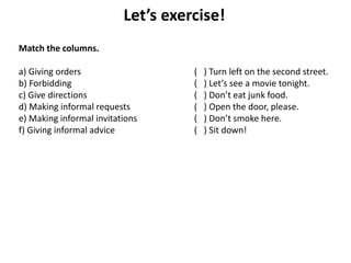 Let’s exercise!
Match the columns.
a) Giving orders ( ) Turn left on the second street.
b) Forbidding ( ) Let’s see a movie tonight.
c) Give directions ( ) Don’t eat junk food.
d) Making informal requests ( ) Open the door, please.
e) Making informal invitations ( ) Don’t smoke here.
f) Giving informal advice ( ) Sit down!
 