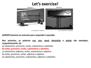 Let’s exercise!
(UNESP) Examine os anúncios para responder à questão.
Nos anúncios, as palavras use, you, need, electricity e wisely são exemplos,
respectivamente, de
a) substantivo, pronome, verbo, substantivo e advérbio.
b) verbo, pronome, verbo, substantivo e advérbio.
c) substantivo, adjetivo, verbo, substantivo e adjetivo.
d) verbo, pronome, verbo, adjetivo e adjetivo.
e) substantivo, pronome, substantivo, adjetivo e advérbio.
 