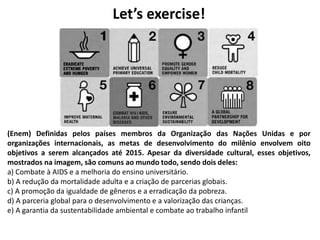 Let’s exercise!
(Enem) Definidas pelos países membros da Organização das Nações Unidas e por
organizações internacionais, as metas de desenvolvimento do milênio envolvem oito
objetivos a serem alcançados até 2015. Apesar da diversidade cultural, esses objetivos,
mostrados na imagem, são comuns ao mundo todo, sendo dois deles:
a) Combate à AIDS e a melhoria do ensino universitário.
b) A redução da mortalidade adulta e a criação de parcerias globais.
c) A promoção da igualdade de gêneros e a erradicação da pobreza.
d) A parceria global para o desenvolvimento e a valorização das crianças.
e) A garantia da sustentabilidade ambiental e combate ao trabalho infantil
 