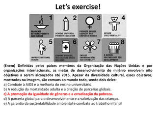 Let’s exercise!
(Enem) Definidas pelos países membros da Organização das Nações Unidas e por
organizações internacionais, as metas de desenvolvimento do milênio envolvem oito
objetivos a serem alcançados até 2015. Apesar da diversidade cultural, esses objetivos,
mostrados na imagem, são comuns ao mundo todo, sendo dois deles:
a) Combate à AIDS e a melhoria do ensino universitário.
b) A redução da mortalidade adulta e a criação de parcerias globais.
c) A promoção da igualdade de gêneros e a erradicação da pobreza.
d) A parceria global para o desenvolvimento e a valorização das crianças.
e) A garantia da sustentabilidade ambiental e combate ao trabalho infantil
 