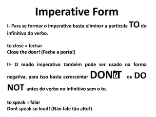 Imperative Form
I- Para se formar o imperativo basta eliminar a partícula TOdo
infinitivo do verbo.
to close = fechar
Close the door! (Feche a porta!)
II- O modo imperativo também pode ser usado na forma
negativa, para isso basta acrescentar DON’’T ou DO
NOT antes do verbo no infinitivo sem o to.
to speak = falar
Don’t speak so loud! (Não fale tão alto!)
 