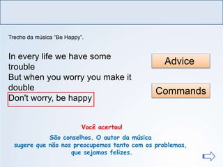 LÍNGUA INGLESA, Ensino Fundamental, 6º ano
Imperative Form
Commands
Advice
Você acertou!
São conselhos. O autor da música
sugere que não nos preocupemos tanto com os problemas,
que sejamos felizes.
Trecho da música “Be Happy”.
In every life we have some
trouble
But when you worry you make it
double
Don't worry, be happy
 