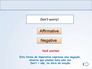 LÍNGUA INGLESA, Ensino Fundamental, 6º ano
Imperative Form
Don’t worry!
Affirmative
Negative
Você acertou!
Esta forma de imperativo expressa uma negação,
observe que usamos mais uma vez
Don’t = não, no início da oração.
 