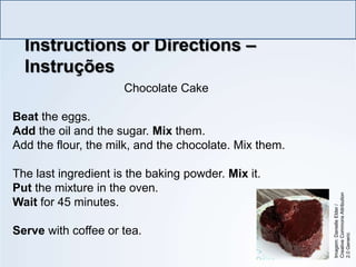 Chocolate Cake
Beat the eggs.
Add the oil and the sugar. Mix them.
Add the flour, the milk, and the chocolate. Mix them.
The last ingredient is the baking powder. Mix it.
Put the mixture in the oven.
Wait for 45 minutes.
Serve with coffee or tea.
Instructions or Directions –
Instruções
LÍNGUA INGLESA, Ensino Fundamental, 6º ano
Imperative Form
Imagem:
Danielle
Elder
/
Creative
Commons
Attribution
2.0
Generic
 