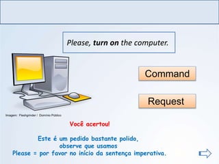 LÍNGUA INGLESA, Ensino Fundamental, 6º ano
Imperative Form
Please, turn on the computer.
Command
Request
Você acertou!
Este é um pedido bastante polido,
observe que usamos
Please = por favor no início da sentença imperativa.
Imagem: Fleshgrinder / Domínio Público
 