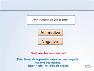 LÍNGUA INGLESA, Ensino Fundamental, 6º ano
Imperative Form
Don’t come to class late.
Affirmative
Negative
Você acertou mais uma vez!
Esta forma de imperativo expressa uma negação,
observe que usamos.
Don’t = não, no início da oração.
 