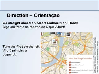Direction – Orientação
LÍNGUA INGLESA, Ensino Fundamental, 6º ano
Imperative Form
Go straight ahead on Albert Embankment Road!
Siga em frente na rodovia do Dique Albert!
Turn the first on the left.
Vire à primeira à
esquerda.
Imagem:
Tripomatic.com
/
Printable
tourist
map
showing
the
main
attractions
of
London
/
Creative
Commons
Atribuição-
Partilha
nos
Termos
da
Mesma
Licença
3.0
Unported
 