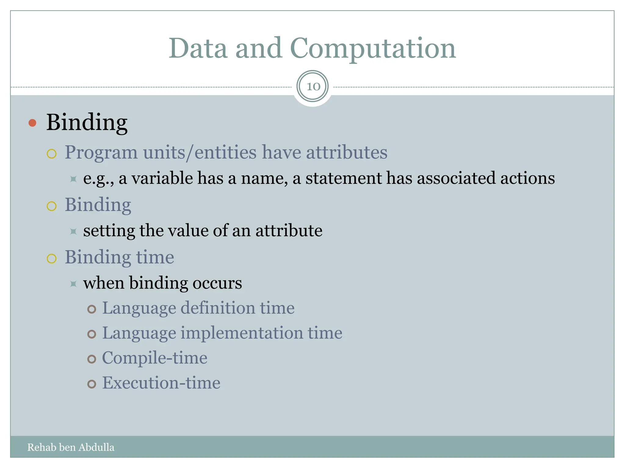 Data and Computation
 Binding
 Program units/entities have attributes
 e.g., a variable has a name, a statement has associated actions
 Binding
 setting the value of an attribute
 Binding time
 when binding occurs
 Language definition time
 Language implementation time
 Compile-time
 Execution-time
10
Rehab ben Abdulla
 