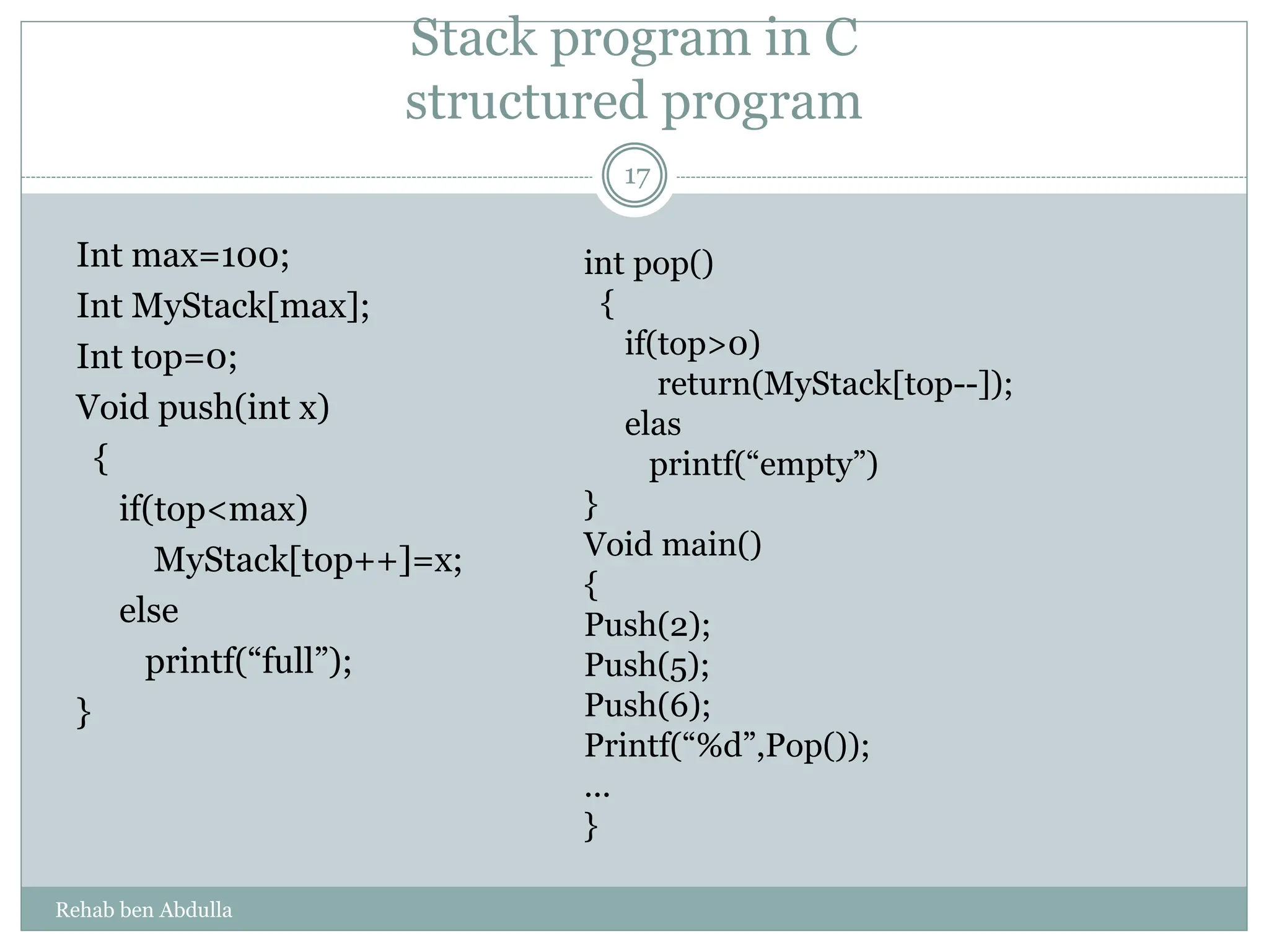 Stack program in C
structured program
Int max=100;
Int MyStack[max];
Int top=0;
Void push(int x)
{
if(top<max)
MyStack[top++]=x;
else
printf(“full”);
}
int pop()
{
if(top>0)
return(MyStack[top--]);
elas
printf(“empty”)
}
Void main()
{
Push(2);
Push(5);
Push(6);
Printf(“%d”,Pop());
...
}
17
Rehab ben Abdulla
 