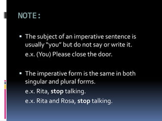 NOTE:
The subject of an imperative sentence is
usually “you” but do not say or write it.
e.x. (You) Please close the door.
The imperative form is the same in both
singular and plural forms.
e.x. Rita, stop talking.
e.x. Rita and Rosa, stop talking.