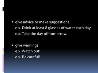  give advice or make suggestions
e.x. Drink at least 8 glasses of water each day.
e.x. Take the day off tomorrow.
give warnings
e.x. Watch out!
e.x. Be careful!