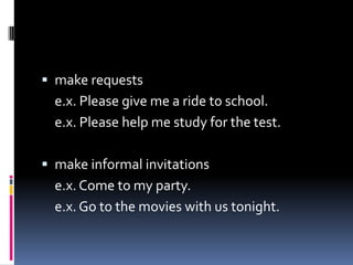  make requests
  e.x. Please give me a ride to school.
  e.x. Please help me study for the test.

 make informal invitations
  e.x. Come to my party.
  e.x. Go to the movies with us tonight.
 