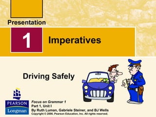 1

Imperatives

Driving Safely
Focus on Grammar 1
Part 1, Unit I
By Ruth Luman, Gabriele Steiner, and BJ Wells
Copyright © 2006. Pearson Education, Inc. All rights reserved.

 