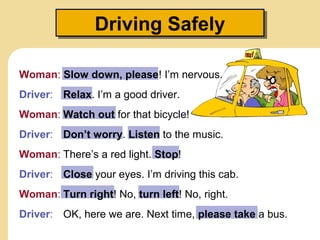 Driving Safely
Driving Safely
Woman: Slow down, please! I’m nervous.
Driver: Relax. I’m a good driver.
Woman: Watch out for that bicycle!
Driver: Don’t worry. Listen to the music.
Woman: There’s a red light. Stop!
Driver: Close your eyes. I’m driving this cab.
Woman: Turn right! No, turn left! No, right.
Driver: OK, here we are. Next time, please take a bus.

 