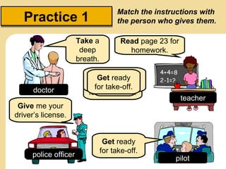 Practice 1
Take a
deep
breath.

doctor

Match the instructions with
the person who gives them.
Read page 23 for
homework.

Take your
Give me a
Get ready
Readdeep 23
page
driver’s license.
for take-off.
breath.
for homework.

Give me your
driver’s license.

police officer

Get ready
for take-off.

teacher

pilot

 