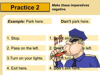Practice 2
Example: Park here.

Make these imperatives
negative.

Don’t park here.

1. Stop.

1. Don’t stop.

2. Pass on the left.

2. Don’t pass on the left.

3.Turn on your lights.

3. Don’t turn on your lights.

4. Exit here.

4. Don’t exit here.

 