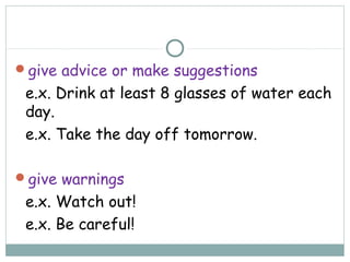 give advice or make suggestions
e.x. Drink at least 8 glasses of water each
day.
e.x. Take the day off tomorrow.
give warnings
e.x. Watch out!
e.x. Be careful!