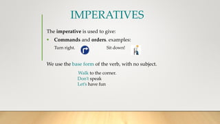 IMPERATIVES
The imperative is used to give:
 Commands and orders. examples:
Turn right. Sit down!
We use the base form of the verb, with no subject.
Walk to the corner.
Don’t speak
Let’s have fun
 