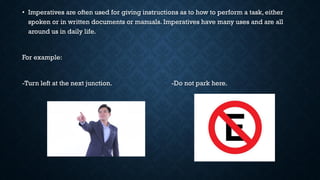 • Imperatives are often used for giving instructions as to how to perform a task, either
spoken or in written documents or manuals. Imperatives have many uses and are all
around us in daily life.
For example:
-Turn left at the next junction. -Do not park here.
 