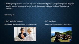 • Although imperatives are normally used in the second person (singular or plural) they can
also be used to propose an action which the speaker will also perform.These forms
use let's.
For example:
- Let's go to the cinema. -Let's wait here.
(I propose that you and I go to the cinema.) (I propose that you and I wait here.)
 