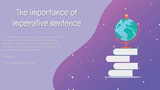 The importance of
imperative sentence
The sentence which is used to convey a command, a
request, or a forbiddance is called an imperative
sentence. This type of sentence always takes the
second person (you) for the subject but most of the
time the subject remains hidden.
Examples:
 Bring me a glass of water.
 