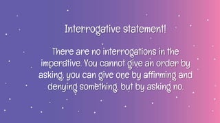 Interrogative statement!
There are no interrogations in the
imperative. You cannot give an order by
asking, you can give one by affirming and
denying something, but by asking no.
 