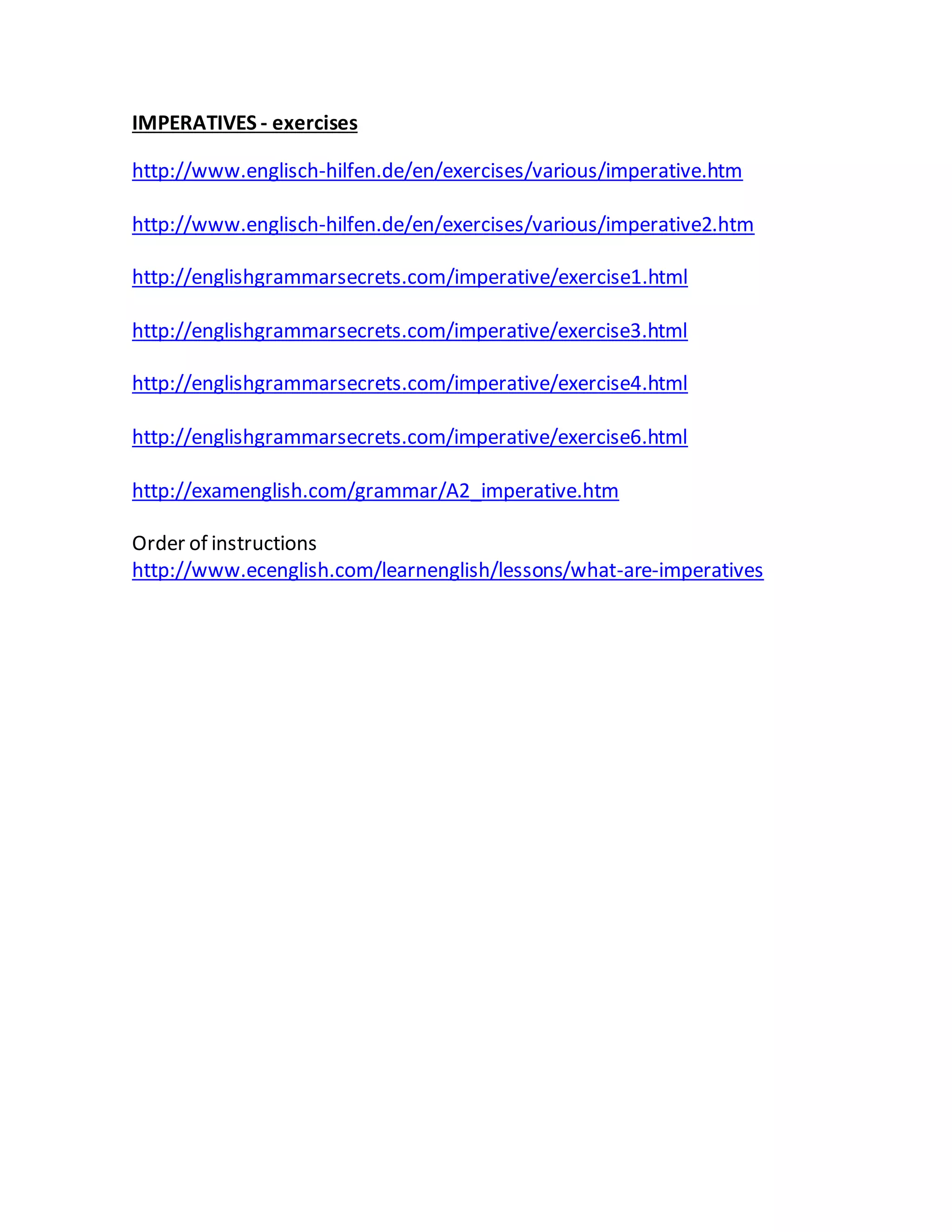 IMPERATIVES - exercises
http://www.englisch-hilfen.de/en/exercises/various/imperative.htm
http://www.englisch-hilfen.de/en/exercises/various/imperative2.htm
http://englishgrammarsecrets.com/imperative/exercise1.html
http://englishgrammarsecrets.com/imperative/exercise3.html
http://englishgrammarsecrets.com/imperative/exercise4.html
http://englishgrammarsecrets.com/imperative/exercise6.html
http://examenglish.com/grammar/A2_imperative.htm
Order of instructions
http://www.ecenglish.com/learnenglish/lessons/what-are-imperatives