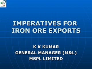 IMPERATIVES FOR  IRON ORE EXPORTS K K KUMAR GENERAL MANAGER (M&L) MSPL LIMITED 