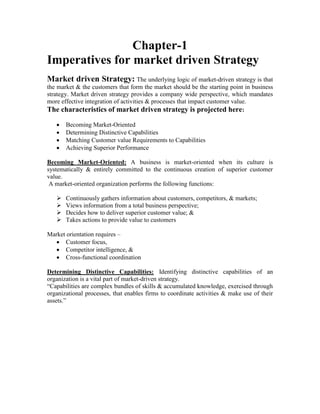 Chapter-1
Imperatives for market driven Strategy
Market driven Strategy: The underlying logic of market-driven strategy is that
the market & the customers that form the market should be the starting point in business
strategy. Market driven strategy provides a company wide perspective, which mandates
more effective integration of activities & processes that impact customer value.
The characteristics of market driven strategy is projected here:
 Becoming Market-Oriented
 Determining Distinctive Capabilities
 Matching Customer value Requirements to Capabilities
 Achieving Superior Performance
Becoming Market-Oriented: A business is market-oriented when its culture is
systematically & entirely committed to the continuous creation of superior customer
value.
A market-oriented organization performs the following functions:
 Continuously gathers information about customers, competitors, & markets;
 Views information from a total business perspective;
 Decides how to deliver superior customer value; &
 Takes actions to provide value to customers
Market orientation requires –
 Customer focus,
 Competitor intelligence, &
 Cross-functional coordination
Determining Distinctive Capabilities: Identifying distinctive capabilities of an
organization is a vital part of market-driven strategy.
“Capabilities are complex bundles of skills & accumulated knowledge, exercised through
organizational processes, that enables firms to coordinate activities & make use of their
assets.”
 