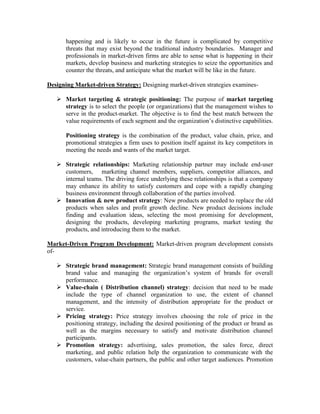 happening and is likely to occur in the future is complicated by competitive
threats that may exist beyond the traditional industry boundaries. Manager and
professionals in market-driven firms are able to sense what is happening in their
markets, develop business and marketing strategies to seize the opportunities and
counter the threats, and anticipate what the market will be like in the future.
Designing Market-driven Strategy: Designing market-driven strategies examines-
 Market targeting & strategic positioning: The purpose of market targeting
strategy is to select the people (or organizations) that the management wishes to
serve in the product-market. The objective is to find the best match between the
value requirements of each segment and the organization’s distinctive capabilities.
Positioning strategy is the combination of the product, value chain, price, and
promotional strategies a firm uses to position itself against its key competitors in
meeting the needs and wants of the market target.
 Strategic relationships: Marketing relationship partner may include end-user
customers, marketing channel members, suppliers, competitor alliances, and
internal teams. The driving force underlying these relationships is that a company
may enhance its ability to satisfy customers and cope with a rapidly changing
business environment through collaboration of the parties involved.
 Innovation & new product strategy: New products are needed to replace the old
products when sales and profit growth decline. New product decisions include
finding and evaluation ideas, selecting the most promising for development,
designing the products, developing marketing programs, market testing the
products, and introducing them to the market.
Market-Driven Program Development: Market-driven program development consists
of-
 Strategic brand management: Strategic brand management consists of building
brand value and managing the organization’s system of brands for overall
performance.
 Value-chain ( Distribution channel) strategy: decision that need to be made
include the type of channel organization to use, the extent of channel
management, and the intensity of distribution appropriate for the product or
service.
 Pricing strategy: Price strategy involves choosing the role of price in the
positioning strategy, including the desired positioning of the product or brand as
well as the margins necessary to satisfy and motivate distribution channel
participants.
 Promotion strategy: advertising, sales promotion, the sales force, direct
marketing, and public relation help the organization to communicate with the
customers, value-chain partners, the public and other target audiences. Promotion
 