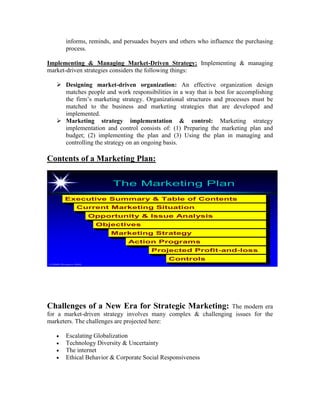 informs, reminds, and persuades buyers and others who influence the purchasing
process.
Implementing & Managing Market-Driven Strategy: Implementing & managing
market-driven strategies considers the following things:
 Designing market-driven organization: An effective organization design
matches people and work responsibilities in a way that is best for accomplishing
the firm’s marketing strategy. Organizational structures and processes must be
matched to the business and marketing strategies that are developed and
implemented.
 Marketing strategy implementation & control: Marketing strategy
implementation and control consists of: (1) Preparing the marketing plan and
budget; (2) implementing the plan and (3) Using the plan in managing and
controlling the strategy on an ongoing basis.
Contents of a Marketing Plan:
©2000 Prentice Hall
The Marketing PlanThe Marketing Plan
Executive Summary & Table of Contents
Current Marketing Situation
Opportunity & Issue Analysis
Objectives
Marketing Strategy
Action Programs
Projected Profit-and-loss
Controls
Challenges of a New Era for Strategic Marketing: The modern era
for a market-driven strategy involves many complex & challenging issues for the
marketers. The challenges are projected here:
 Escalating Globalization
 Technology Diversity & Uncertainty
 The internet
 Ethical Behavior & Corporate Social Responsiveness
 