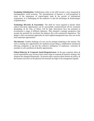 Escalating Globalization: Globalization refers to the shift toward a more integrated &
interdependent world economy. The internalization of business is well-recognized in
terms of the importance of export/import trade & the growth of international
corporations. It is challenging for the marketers to take the advantages & disadvantages
of globalization.
Technology Diversity & Uncertainty: The skills & vision required to decide which
radical innovation opportunities can be successfully commercialized will be extremely
demanding, & the risks of failure will be high. Innovations have the potential to
revolutionize a range of different industries. They demand a strategic perspective that
accepts the potential for revolution but balances this with commercial imperatives. The
danger is that conventional approaches & short-sighted management may miss out on the
most important opportunities.
The Internet: Another challenge of a new era for strategic marketing is the internet. The
web is creating new opportunities for marketers & providing a collaboration mechanism
allowing companies to tap into the collective intelligence of employees, customers &
outsiders to solve problems & identify opportunities.
Ethical Behavior & Corporate Social Responsiveness: In the past corporate ethics &
social responsibility may not have been center-stage in corporate & business strategy, this
situation has changed dramatically. At present major concerns about fairness & justice, &
the business activities on the physical environment are high on the management agenda.
 