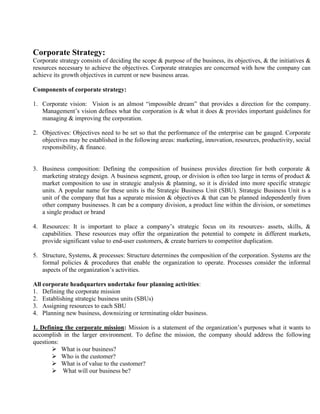 Corporate Strategy:
Corporate strategy consists of deciding the scope & purpose of the business, its objectives, & the initiatives &
resources necessary to achieve the objectives. Corporate strategies are concerned with how the company can
achieve its growth objectives in current or new business areas.
Components of corporate strategy:
1. Corporate vision: Vision is an almost “impossible dream” that provides a direction for the company.
Management’s vision defines what the corporation is & what it does & provides important guidelines for
managing & improving the corporation.
2. Objectives: Objectives need to be set so that the performance of the enterprise can be gauged. Corporate
objectives may be established in the following areas: marketing, innovation, resources, productivity, social
responsibility, & finance.
3. Business composition: Defining the composition of business provides direction for both corporate &
marketing strategy design. A business segment, group, or division is often too large in terms of product &
market composition to use in strategic analysis & planning, so it is divided into more specific strategic
units. A popular name for these units is the Strategic Business Unit (SBU). Strategic Business Unit is a
unit of the company that has a separate mission & objectives & that can be planned independently from
other company businesses. It can be a company division, a product line within the division, or sometimes
a single product or brand
4. Resources: It is important to place a company’s strategic focus on its resources- assets, skills, &
capabilities. These resources may offer the organization the potential to compete in different markets,
provide significant value to end-user customers, & create barriers to competitor duplication.
5. Structure, Systems, & processes: Structure determines the composition of the corporation. Systems are the
formal policies & procedures that enable the organization to operate. Processes consider the informal
aspects of the organization’s activities.
All corporate headquarters undertake four planning activities:
1. Defining the corporate mission
2. Establishing strategic business units (SBUs)
3. Assigning resources to each SBU
4. Planning new business, downsizing or terminating older business.
1. Defining the corporate mission: Mission is a statement of the organization’s purposes what it wants to
accomplish in the larger environment. To define the mission, the company should address the following
questions:
 What is our business?
 Who is the customer?
 What is of value to the customer?
 What will our business be?
 