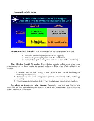 Intensive Growth Strategies:
©2000 Prentice Hall
Three Intensive Growth Strategies:
Ansoff’s Product/Market Expansion Grid
Three Intensive Growth Strategies:
Ansoff’s Product/Market Expansion Grid
4. Diversification
2. Market
development
New
markets
1. Market
penetration
Existing
markets
Existing
products
3. Product
development
New
products
Integrative Growth strategies: there are three types of integrative growth strategies:
1. Backward integration (integration with the suppliers)
2. Forward integration (integration with the distributors)
3. Horizontal integration (integration with one or more of the competitors)
Diversification Growth Strategies: Diversification growth makes sense when good
opportunities can be found outside the present businesses. Three types of diversification are
possible:
1. Concentric diversification strategy ( new products, new market, technology or
marketing may be related)
2. Horizontal diversification strategy (new products, new/current market, technology
unrelated)
3. Conglomerate diversification strategy (new products, new market, new technology)
Downsizing or terminating older business: Companies must not only develop new
businesses, but must also carefully prune, harvest, or divest tired old businesses in order to release
needed resources & reduce costs.
 