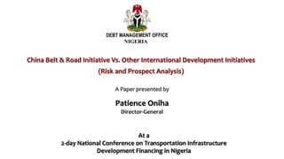 China Belt & Road Initiative Vs. Other International Development Initiatives
(Risk and Prospect Analysis)
DEBT MANAGEMENT OFFICE
NIGERIA
A Paper presented by
Patience Oniha
Director-General
At a
2-day National Conference on Transportation Infrastructure
Development Financing in Nigeria
 