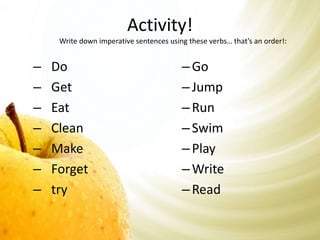 Activity! 
Write down imperative sentences using these verbs… that’s an order!: 
– Do 
– Get 
– Eat 
– Clean 
– Make 
– Forget 
– try 
– Go 
– Jump 
– Run 
– Swim 
– Play 
–Write 
– Read 
