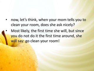 • now, let’s think, when your mom tells you to 
clean your room, does she ask nicely? 
• Most likely, the first time she will, but since 
you do not do it the first time around, she 
will say: go clean your room! 
 