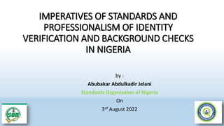 IMPERATIVES OF STANDARDS AND
PROFESSIONALISM OF IDENTITY
VERIFICATION AND BACKGROUND CHECKS
IN NIGERIA
by :
Abubakar Abdulkadir Jelani
Standards Organisaton of Nigeria
On
3rd August 2022
 