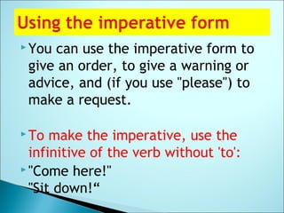  You can use the imperative form to
give an order, to give a warning or
advice, and (if you use "please") to
make a request.
 To make the imperative, use the
infinitive of the verb without 'to':
 "Come here!"
"Sit down!“
 