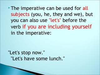  The imperative can be used for all
subjects (you, he, they and we), but
you can also use "let's" before the
verb if you are including yourself
in the imperative:
"Let's stop now."
"Let's have some lunch."
 