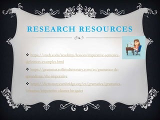 RESEARCH RESOURCES
 https://study.com/academy/lesson/imperative-sentence-
definition-examples.html
 https://grammar.collinsdictionary.com/es/gramatica-de-
aprendizaje/the-imperative
 https://dictionary.cambridge.org/es/gramatica/gramatica-
britanica/imperative-clauses-be-quiet
 