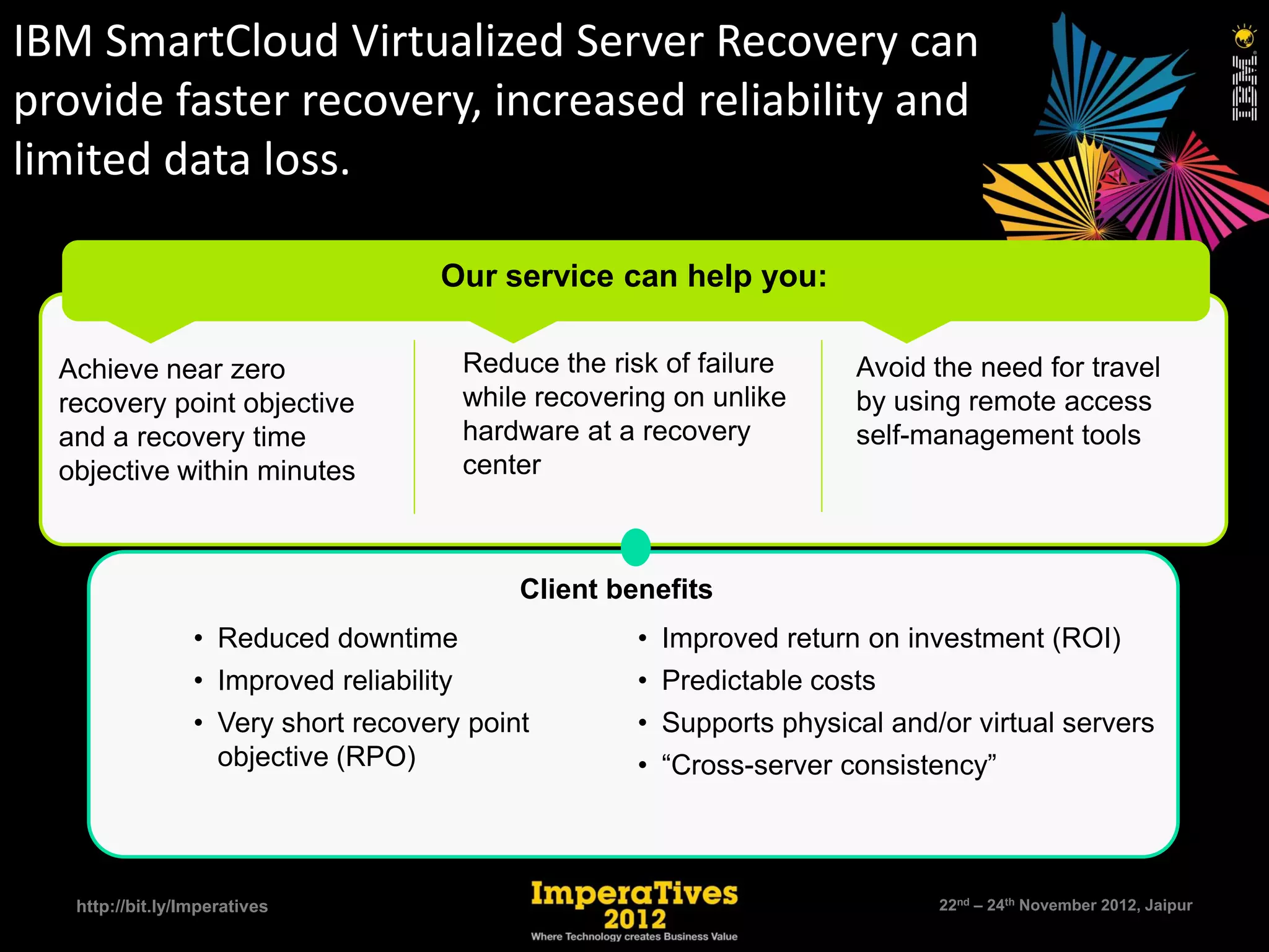 IBM SmartCloud Virtualized Server Recovery can
provide faster recovery, increased reliability and
limited data loss.

                                         Our service can help you:

     Achieve near zero                        Reduce the risk of failure     Avoid the need for travel
     recovery point objective                 while recovering on unlike     by using remote access
     and a recovery time                      hardware at a recovery         self-management tools
     objective within minutes                 center



                                                  Client benefits
                     • Reduced downtime                     • Improved return on investment (ROI)
                     • Improved reliability                 • Predictable costs
                     • Very short recovery point            • Supports physical and/or virtual servers
                       objective (RPO)                      • “Cross-server consistency”



10    http://bit.ly/Imperatives                                                     22nd – 24th November 2012, Jaipur
 