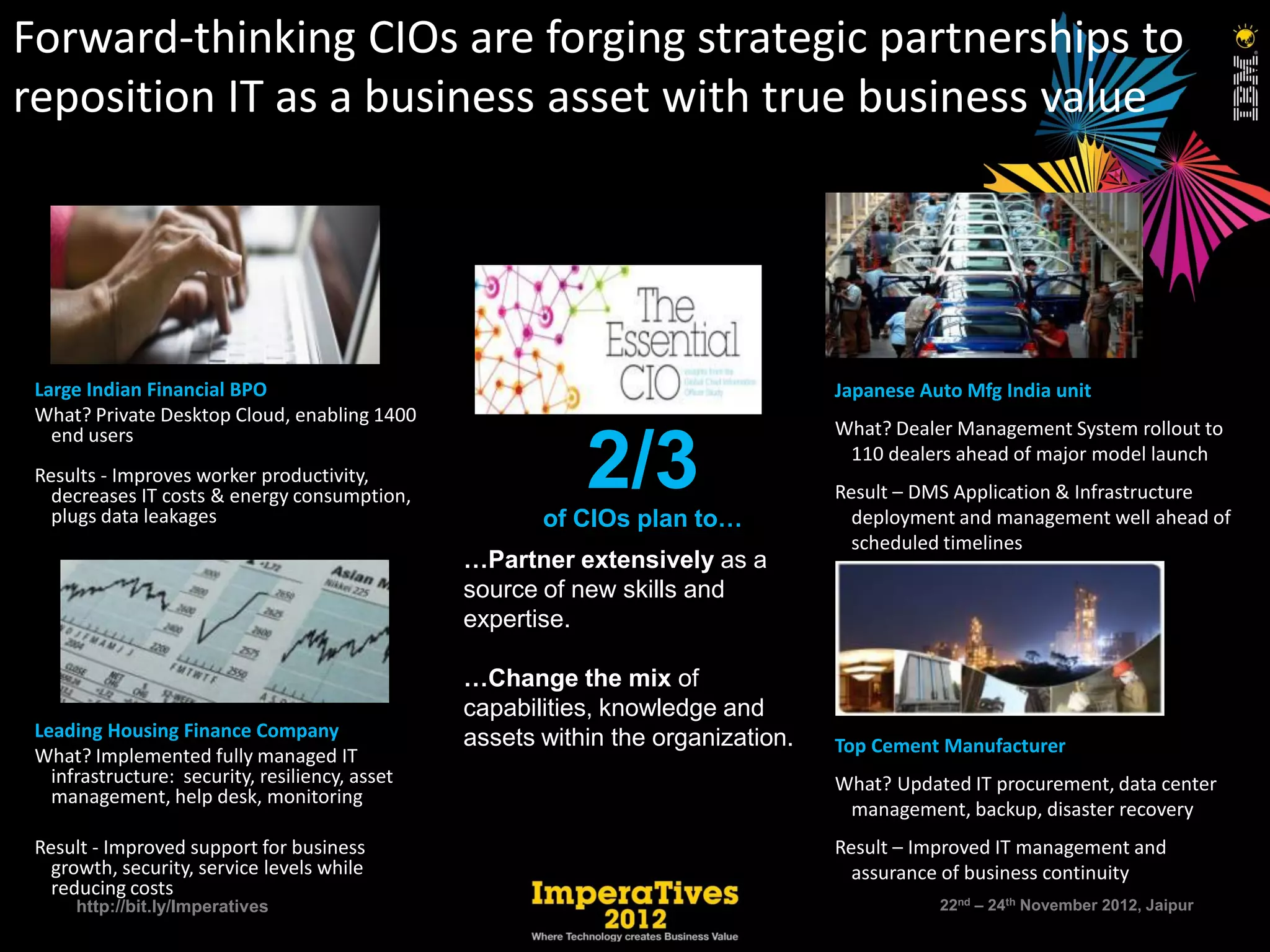 Forward-thinking CIOs are forging strategic partnerships to
reposition IT as a business asset with true business value




 Large Indian Financial BPO                                                        Japanese Auto Mfg India unit
 What? Private Desktop Cloud, enabling 1400
   end users                                                                       What? Dealer Management System rollout to

 Results - Improves worker productivity,
   decreases IT costs & energy consumption,
   plugs data leakages
                                                            2/3
                                                        of CIOs plan to…
                                                                                    110 dealers ahead of major model launch
                                                                                   Result – DMS Application & Infrastructure
                                                                                     deployment and management well ahead of
                                                                                     scheduled timelines
                                                 …Partner extensively as a
                                                 source of new skills and
                                                 expertise.

                                                 …Change the mix of
                                                 capabilities, knowledge and
 Leading Housing Finance Company                 assets within the organization.
 What? Implemented fully managed IT                                                Top Cement Manufacturer
   infrastructure: security, resiliency, asset                                     What? Updated IT procurement, data center
   management, help desk, monitoring
                                                                                    management, backup, disaster recovery
 Result - Improved support for business                                            Result – Improved IT management and
   growth, security, service levels while                                            assurance of business continuity
   reducing costs
      http://bit.ly/Imperatives                                                               22nd – 24th November 2012, Jaipur
 